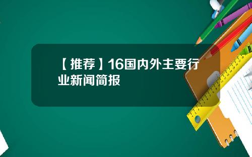 【推荐】16国内外主要行业新闻简报