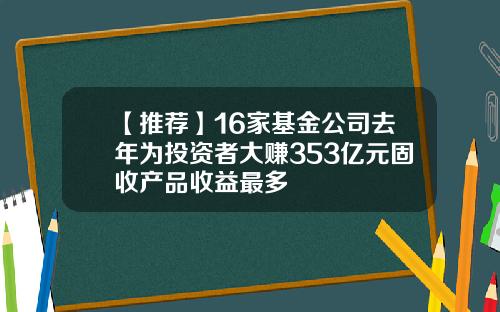 【推荐】16家基金公司去年为投资者大赚353亿元固收产品收益最多