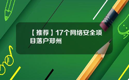 【推荐】17个网络安全项目落户郑州