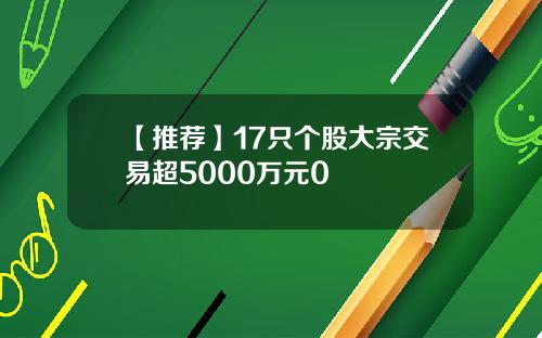 【推荐】17只个股大宗交易超5000万元0