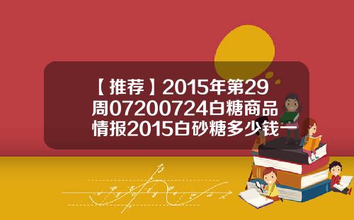 【推荐】2015年第29周07200724白糖商品情报2015白砂糖多少钱一吨
