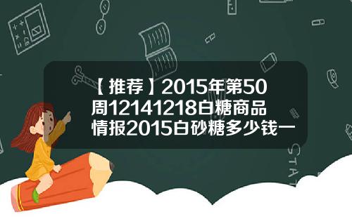 【推荐】2015年第50周12141218白糖商品情报2015白砂糖多少钱一吨
