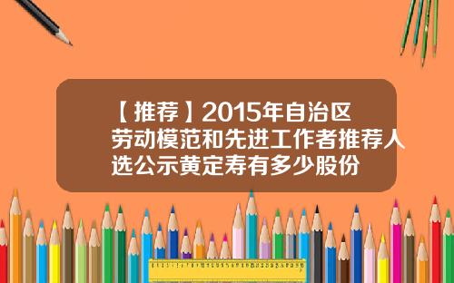 【推荐】2015年自治区劳动模范和先进工作者推荐人选公示黄定寿有多少股份