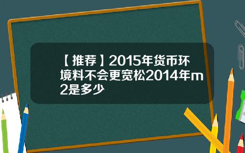 【推荐】2015年货币环境料不会更宽松2014年m2是多少