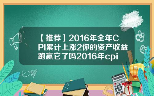 【推荐】2016年全年CPI累计上涨2你的资产收益跑赢它了吗2016年cpi多少