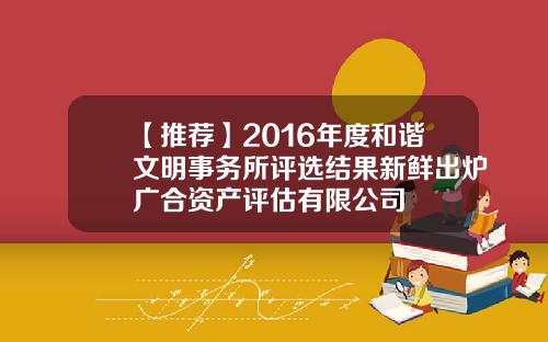 【推荐】2016年度和谐文明事务所评选结果新鲜出炉广合资产评估有限公司