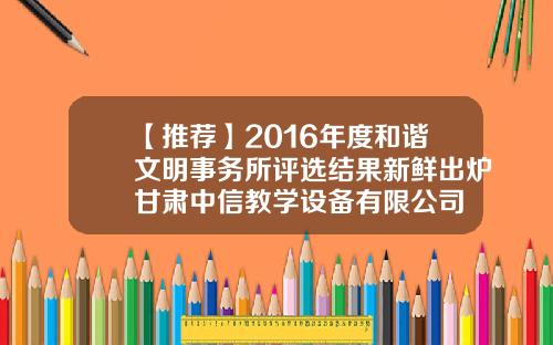 【推荐】2016年度和谐文明事务所评选结果新鲜出炉甘肃中信教学设备有限公司