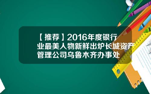 【推荐】2016年度银行业最美人物新鲜出炉长城资产管理公司乌鲁木齐办事处