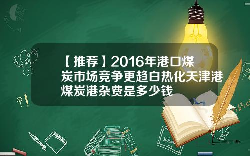 【推荐】2016年港口煤炭市场竞争更趋白热化天津港煤炭港杂费是多少钱
