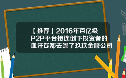 【推荐】2016年百亿级P2P平台接连倒下投资者的血汗钱都去哪了玖玖金服公司