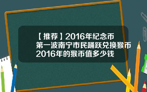 【推荐】2016年纪念币第一波南宁市民踊跃兑换猴币2016年的猴币值多少钱