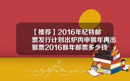 【推荐】2016年纪特邮票发行计划出炉丙申猴年再出猴票2016猴年邮票多少钱