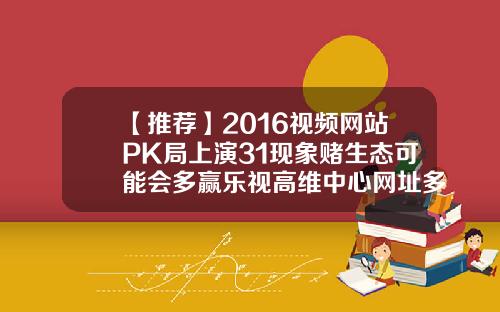 【推荐】2016视频网站PK局上演31现象赌生态可能会多赢乐视高维中心网址多少