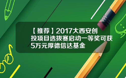 【推荐】2017大西安创投项目选拔赛启动一等奖可获5万元厚德信达基金