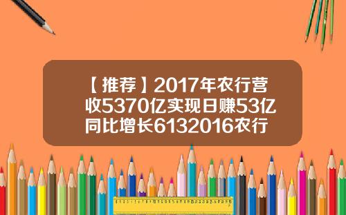 【推荐】2017年农行营收5370亿实现日赚53亿同比增长6132016农行利息是多少