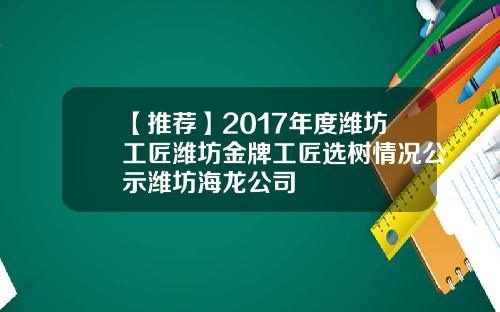 【推荐】2017年度潍坊工匠潍坊金牌工匠选树情况公示潍坊海龙公司
