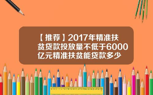 【推荐】2017年精准扶贫贷款投放量不低于6000亿元精准扶贫能贷款多少
