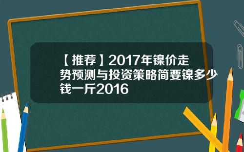 【推荐】2017年镍价走势预测与投资策略简要镍多少钱一斤2016