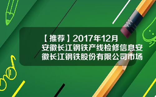 【推荐】2017年12月安徽长江钢铁产线检修信息安徽长江钢铁股份有限公司市场部