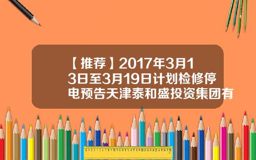 【推荐】2017年3月13日至3月19日计划检修停电预告天津泰和盛投资集团有限公司