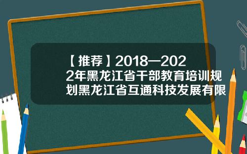 【推荐】2018—2022年黑龙江省干部教育培训规划黑龙江省互通科技发展有限公司