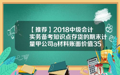 【推荐】2018中级会计实务备考知识点存货的期末计量甲公司a材料账面价值350元