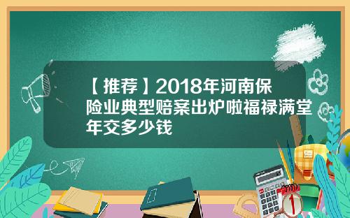 【推荐】2018年河南保险业典型赔案出炉啦福禄满堂年交多少钱