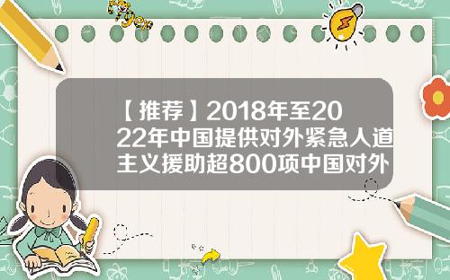【推荐】2018年至2022年中国提供对外紧急人道主义援助超800项中国对外援助多少钱