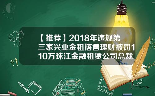 【推荐】2018年违规第三家兴业金租搭售理财被罚110万珠江金融租赁公司总裁