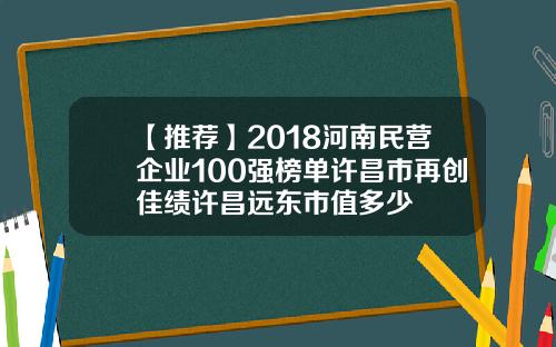 【推荐】2018河南民营企业100强榜单许昌市再创佳绩许昌远东市值多少