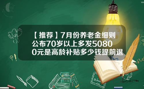 【推荐】7月份养老金细则公布70岁以上多发50800元是高龄补贴多少钱提前退休