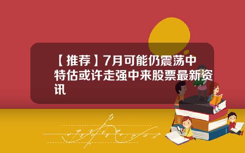 【推荐】7月可能仍震荡中特估或许走强中来股票最新资讯