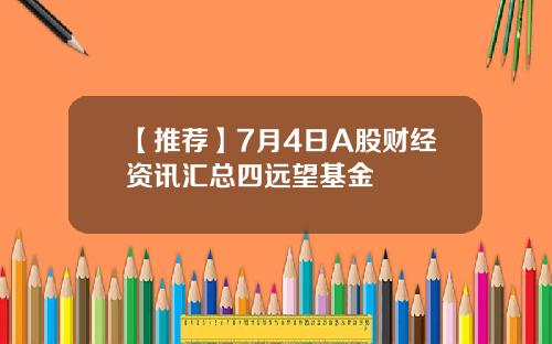 【推荐】7月4日A股财经资讯汇总四远望基金
