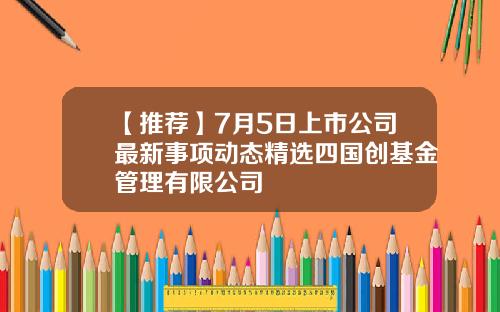 【推荐】7月5日上市公司最新事项动态精选四国创基金管理有限公司