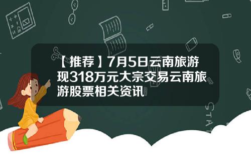 【推荐】7月5日云南旅游现318万元大宗交易云南旅游股票相关资讯