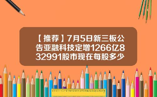 【推荐】7月5日新三板公告亚融科技定增1266亿832991股市现在每股多少钱