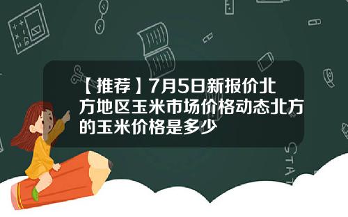 【推荐】7月5日新报价北方地区玉米市场价格动态北方的玉米价格是多少