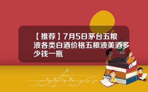 【推荐】7月5日茅台五粮液各类白酒价格五稂液美酒多少钱一瓶
