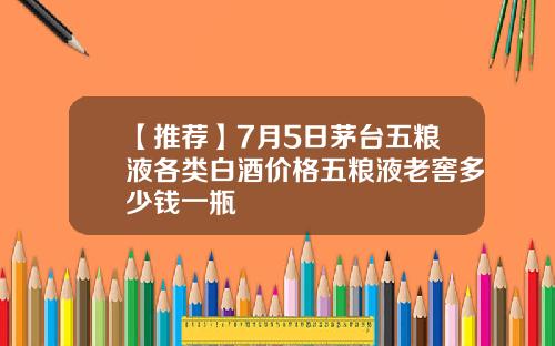 【推荐】7月5日茅台五粮液各类白酒价格五粮液老窖多少钱一瓶