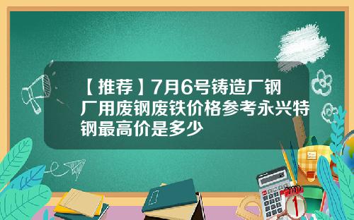 【推荐】7月6号铸造厂钢厂用废钢废铁价格参考永兴特钢最高价是多少