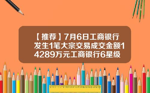 【推荐】7月6日工商银行发生1笔大宗交易成交金额14289万元工商银行6星级是多少钱