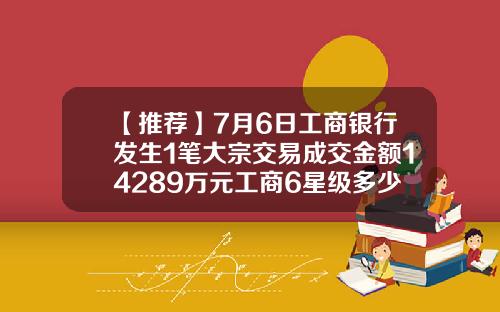 【推荐】7月6日工商银行发生1笔大宗交易成交金额14289万元工商6星级多少钱