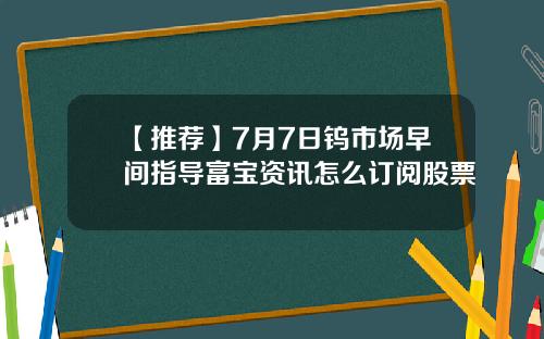 【推荐】7月7日钨市场早间指导富宝资讯怎么订阅股票