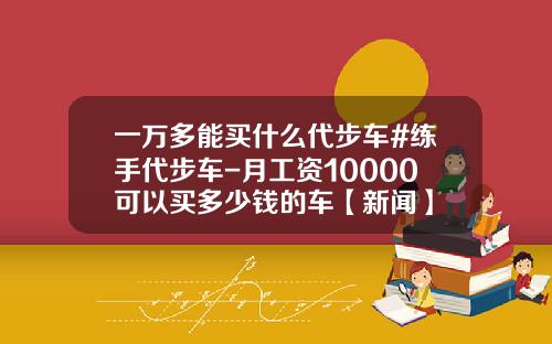一万多能买什么代步车#练手代步车-月工资10000可以买多少钱的车【新闻】