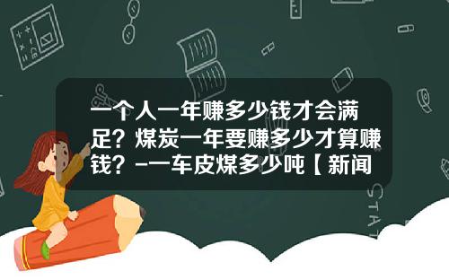 一个人一年赚多少钱才会满足？煤炭一年要赚多少才算赚钱？-一车皮煤多少吨【新闻】
