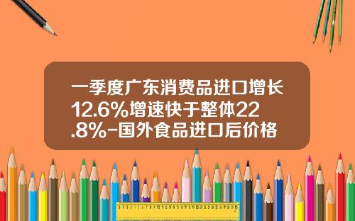 一季度广东消费品进口增长12.6%增速快于整体22.8%-国外食品进口后价格增长多少