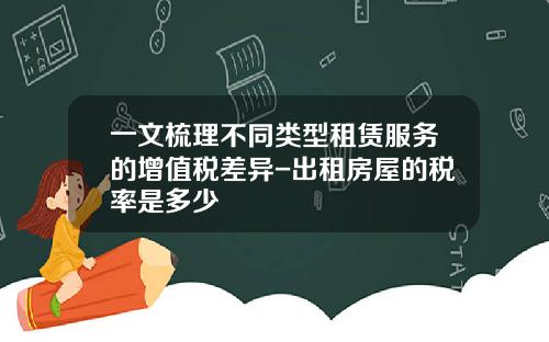 一文梳理不同类型租赁服务的增值税差异-出租房屋的税率是多少