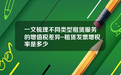 一文梳理不同类型租赁服务的增值税差异-租赁发票增税率是多少