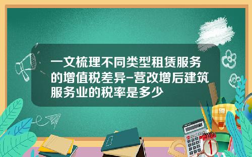 一文梳理不同类型租赁服务的增值税差异-营改增后建筑服务业的税率是多少