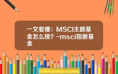 一文看懂：MSCI主题基金怎么挑？-msci指数基金